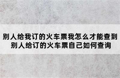 别人给我订的火车票我怎么才能查到 别人给订的火车票自己如何查询